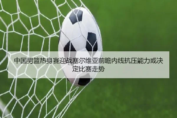 中国男篮热身赛迎战塞尔维亚前瞻内线抗压能力或决定比赛走势